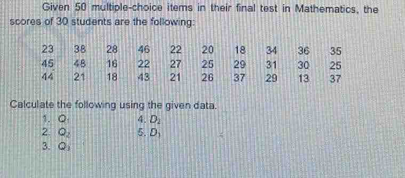 Given 50 multiple-choice items in their final test in Mathematics, the 
scores of 30 students are the following: 
Calculate the following using the given data. 
1. Q 4. D_2
2. Q_2 5. D_1
3. O_3