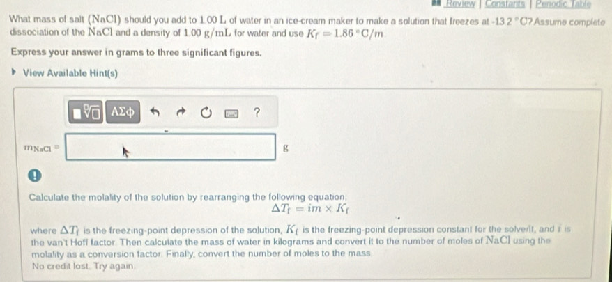 Review | Constants | Penodic Table 
What mass of salt (NaCl) should you add to 1.00 L of water in an ice-cream maker to make a solution that freezes at -132°C Assume complete 
dissociation of the NaCl and a density of 1.00 g/mL for water and use K_f=1.86°C/m
Express your answer in grams to three significant figures. 
View Available Hint(s)
asqrt[0](□ ) ADA 
?
m_NaCl= | 
g 
0 
Calculate the molality of the solution by rearranging the following equation:
△ T_f=im* K_f
where △ T_f is the freezing-point depression of the solution, K is the freezing-point depression constant for the solvent, and z is 
the van't Hoff factor. Then calculate the mass of water in kilograms and convert it to the number of moles of NaC] using the 
molality as a conversion factor. Finally, convert the number of moles to the mass. 
No credit lost. Try again.