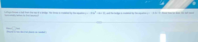 LaToya throws a ball from the top of a bridge. Her throw is modeled by the equation y=-0.5x^2+4x+12 , and the bridge is modeled by the equation y=-0.2x+9 About how far does the ball travel 
honzontally before its first bounce? 
About □ feet
(Round to two decimal places as needed.)