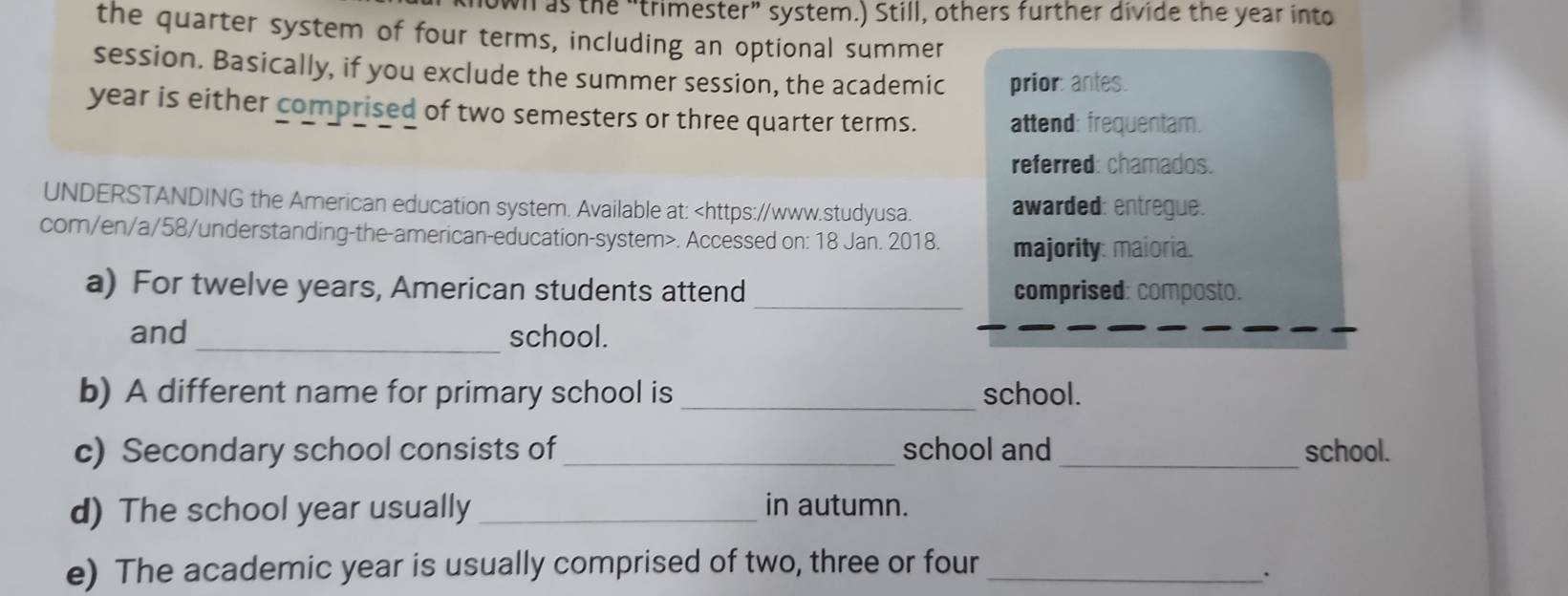 wh as the “trimester” system.) Still, others further divide the year into 
the quarter system of four terms, including an optional summer 
session. Basically, if you exclude the summer session, the academic prior: antes. 
year is either comprised of two semesters or three quarter terms. attend: frequentam. 
referred: chamados. 
UNDERSTANDING the American education system. Available at:. Accessed on: 18 Jan. 2018. majority: maioria. 
_ 
a) For twelve years, American students attend comprised: composto. 
_ 
and school. 
b) A different name for primary school is _school. 
c) Secondary school consists of_ school and _school. 
d) The school year usually _in autumn. 
e) The academic year is usually comprised of two, three or four_ 
.