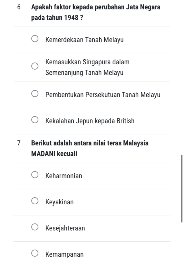 Apakah faktor kepada perubahan Jata Negara
pada tahun 1948 ?
Kemerdekaan Tanah Melayu
Kemasukkan Singapura dalam
Semenanjung Tanah Melayu
Pembentukan Persekutuan Tanah Melayu
Kekalahan Jepun kepada British
7 Berikut adalah antara nilai teras Malaysia
MADANI kecuali
Keharmonian
Keyakinan
Kesejahteraan
Kemampanan