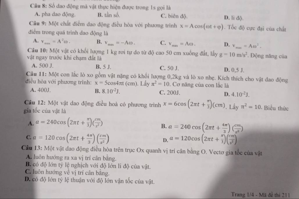 Số dao động mà vật thực hiện được trong 1s gọi là
A. pha dao động. B. tần số. C. biên độ. D. li độ.
Câu 9: Một chất điểm dao động điều hòa với phương trình x=Acos (omega t+varphi ). Tốc độ cực đại của chất
điểm trong quá trinh dao động là
A. V_max=A^2omega . B. v_max=-Aomega . C. v_max=Aomega . D. v_max=Aomega^2.
Câu 10: Một vật có khối lượng 1 kg rơi tự do từ độ cao 50 cm xuống đất, lấy g=10m/s^2. Động năng của
vật ngay trước khi chạm đất là
A. 500 J. B. 5 J. C. 50 J. D. 0,5 J.
Câu 11: Một con lắc lò xo gồm vật nặng có khối lượng 0,2kg và lò xo nhẹ. Kích thích cho vật dao động
điều hòa với phương trình: x=5cos 4π t(cm). Lấy π^2=10. Cơ năng của con lắc là
A. 400J. B. 8.10^(-2)J. C. 200J. D. 4.10^(-2)J.
Câu 12: Một vật dao động điều hoà có phương trình x=6cos (2π t+ π /3 )(cm). Lấy π^2=10 Biểu thức
gia tốc của vật là
A. a=240cos (2π t+ π /3 )( cm/s^2 )
B. a=240cos (2π t+ 4π /3 )( cm/s^2 )
C. a=120cos (2π t+ 4π /3 )( cm/s^2 ) a=120cos (2π t+ π /3 )( cm/s^2 )
D.
Câu 13: Một vật dao động điều hòa trên trục Ox quanh vị trí cân bằng O. Vectơ gia tốc của vật
A. luôn hướng ra xa vị trí cân bằng.
B. có độ lớn tỷ lệ nghịch với độ lớn li độ của vật.
C. luôn hướng về vị trí cân bằng.
D. có độ lớn tỷ lệ thuận với độ lớn vận tốc của vật.
Trang 1/4 - Mã đề thi 211