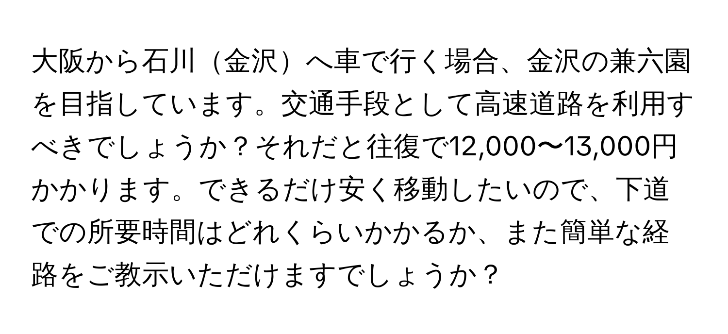 大阪から石川金沢へ車で行く場合、金沢の兼六園を目指しています。交通手段として高速道路を利用すべきでしょうか？それだと往復で12,000〜13,000円かかります。できるだけ安く移動したいので、下道での所要時間はどれくらいかかるか、また簡単な経路をご教示いただけますでしょうか？