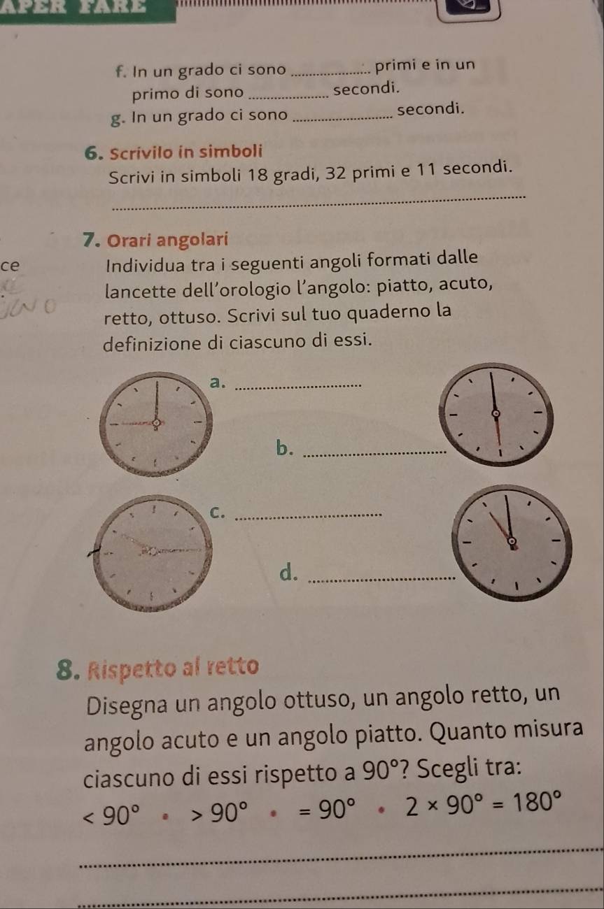 Aper fAre 
f. In un grado ci sono _primi e in un 
primo di sono _secondi. 
g. In un grado ci sono _secondi. 
6. Scrivilo in simboli 
Scrivi in simboli 18 gradi, 32 primi e 11 secondi. 
_ 
7. Orari angolari 
ce 
Individua tra i seguenti angoli formati dalle 
lancette dell’orologio l’angolo: piatto, acuto, 
retto, ottuso. Scrivi sul tuo quaderno la 
definizione di ciascuno di essi. 
._ 
b._ 
！ C._ 
d._ 
8. Rispetto al retto 
Disegna un angolo ottuso, un angolo retto, un 
angolo acuto e un angolo piatto. Quanto misura 
ciascuno di essi rispetto a 90° ? Scegli tra:
<90°>90°· =90°· 2* 90°=180°
_ 
_