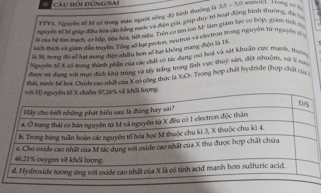 CÂU HỚI ĐÚNG/SAI b 
TTVL Nguyên tổ M có trong máu người nồng độ bình thường là 3, 5 - 5,0 mmol/l. Trong cơ tha 
nguyên tố M giúp điều hòa cân bằng nước và điện giải, giúp duy trì hoạt động bình thường, đặc bá 
C 
là của hệ tim mạch, cơ bắp, tiêu hóa, tiết niệu. Trên cơ tim ion M* làm giảm lực co bóp, giám tính chủ 
C 
kích thích và giám dẫn truyền. Tổng số hạt proton, neutron và electron trong nguyên tử nguyên tố M 
là 58, trong đó số hạt mang điện nhiều hơn số hạt không mang điện là 18. 
Nguyên tố X có trong thành phần của các chất có tác dụng oxi hoá và sát khuẩn cực mạnh, thường 
được sử dụng với mục đích khử trùng và tấy trắng trong lĩnh vực thuỷ sản, dệt nhuộm, xử lí nước 
thái, nước bể boi. Oxide cao nhất của X có công thức là Χ₂O. Trong hợp chất hydride (hợp chất của X