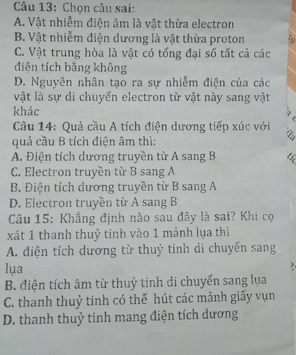 Chọn câu sai:
A. Vật nhiễm điện âm là vật thừa electron
B. Vật nhiễm điện dương là vật thừa proton
C. Vật trung hòa là vật có tổng đại số tất cả các
điện tích bằng không
D. Nguyên nhân tạo ra sự nhiễm điện của các
vật là sự di chuyển electron từ vật này sang vật
khác
2
(
Câu 14: Quả cầu A tích điện dương tiếp xúc với
quả cầu B tích điện âm thì:
A. Điện tích dương truyền từ A sang B t
C. Electron truyền từ B sang A
B. Điện tích dương truyền từ B sang A
D. Electron truyền từ A sang B
Câu 15: Khẳng định nào sau đây là sai? Khi cọ
xát 1 thanh thuỷ tinh vào 1 mảnh lụa thì
A. điện tích dương từ thuý tinh di chuyển sang
lua
7.
B. điện tích âm từ thuỷ tinh di chuyển sang lụa
C. thanh thuỷ tinh có thể hút các mảnh giấy vụn
D. thanh thuỷ tinh mang điện tích dương