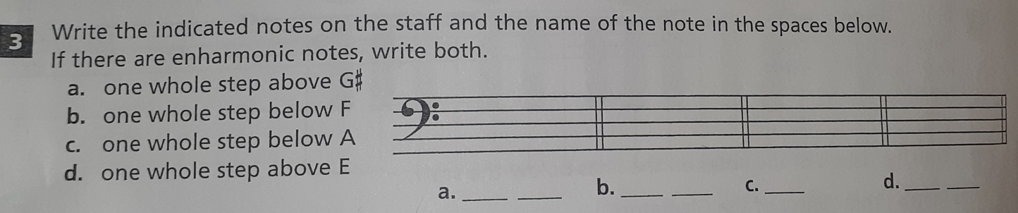 Write the indicated notes on the staff and the name of the note in the spaces below. 
If there are enharmonic notes, write both. 
a. one whole step above G # 
b. one whole step below F
c. one whole step below A 
_ 
_ 
d. one whole step above E
a._ 
_ 
b._ 
C._ 
d._