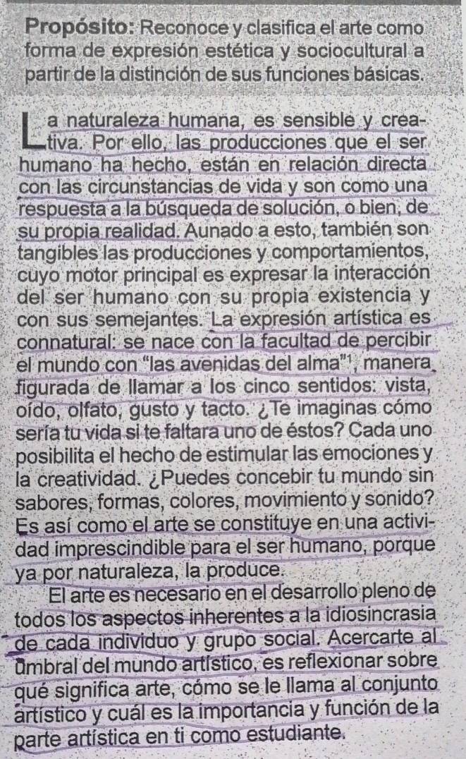 Propósito: Reconoce y clasifica el arte como 
forma de expresión estética y sociocultural a 
partir de la distinción de sus funciones básicas. 
a naturaleza humana, es sensiblé y crea- 
tiva. Por ello, las producciones que el ser 
humano ha hecho, están en relación directa 
con las circunstancias de vida y son como una 
respuesta a la búsqueda de solución, o bien, de 
su propia realidad. Aunado a esto, también son 
tangibles las producciones y comportamientos, 
cuyo motor principal es expresar la interacción 
del ser humano con su propia existencia y 
con sus semejantes. La expresión artística es 
connatural: se nace con la facultad de percibir 
el mundo con “las avenidas del alma”¹, manera 
figurada de llamar a los cinco sentidos: vista, 
oído, olfato, gusto y tacto. ¿Te imaginas cómo 
sería tu vida si te faltara uno de éstos? Cada uno 
posibilita el hecho de estimular las emociones y 
la creatividad. ¿Puedes concebir tu mundo sin 
sabores, formas, colores, movimiento y sonido? 
Es así como el arte se constituye en una activi- 
dad imprescindible para el ser humano, porque 
ya por naturaleza, la produce. 
El arte es necesario en el desarrollo pleno de 
todos los aspectos inherentes a la idiosincrasia 
de cada individuo y grupo social. Acercarte al 
umbral del mundo artístico, es reflexionar sobre 
qué significa arte, cómo se le llama al conjunto 
artístico y cuál es la importancia y función de la 
parte artística en ti como estudiante.