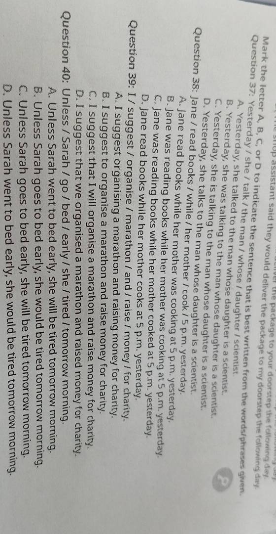 the package to your doorstep the following day.
shup assistant said they would deliver the package to my doorstep the following day.
Mark the letter A, B, C, or D to indicate the sentence that is best written from the words/phrases given.
Question 37: Yesterday / she / talk / the man / whose / daughter / scientist.
A. Yesterday, she talked to the man whose daughter is a scientist.
P
B. Yesterday, she was talking to the man whose daughter is a scientist.
C. Yesterday, she is talking to the man whose daughter is a scientist.
D. Yesterday, she talks to the man whose daughter is a scientist.
Question 38: Jane / read books / while / her mother / cook / 5 p.m. yesterday.
A. Jane read books while her mother was cooking at 5 p.m. yesterday.
B. Jane was reading books while her mother was cooking at 5 p.m. yesterday.
C. Jane was reading books while her mother cooked at 5 p.m. yesterday.
D. Jane read books while her mother cooks at 5 p.m. yesterday.
Question 39: I / suggest / organise / marathon / and / raise / money / for charity.
A. I suggest organising a marathon and raising money for charity.
B. I suggest to organise a marathon and raise money for charity.
C. I suggest that I will organise a marathon and raise money for charity.
D. I suggest that we organised a marathon and raised money for charity.
Question 40: Unless / Sarah / go / bed / early / she / tired / tomorrow morning.
A. Unless Sarah went to bed early, she will be tired tomorrow morning.
B. Unless Sarah goes to bed early, she would be tired tomorrow morning.
C. Unless Sarah goes to bed early, she will be tired tomorrow morning.
D. Unless Sarah went to bed early, she would be tired tomorrow morning.