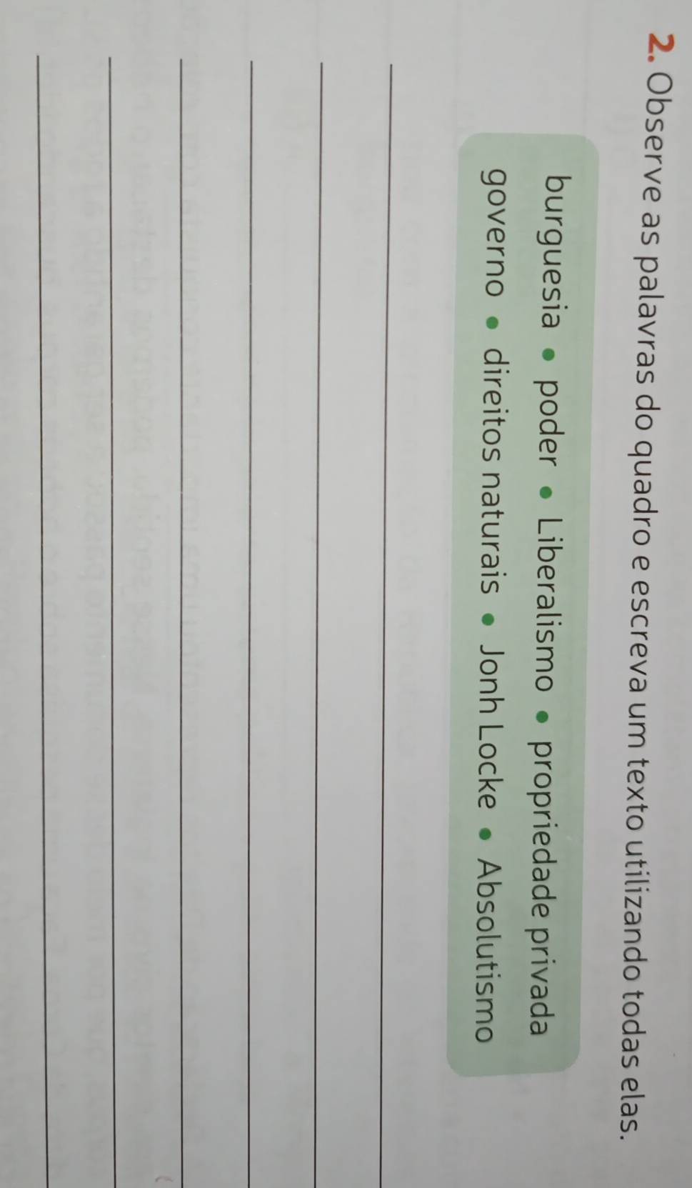 Observe as palavras do quadro e escreva um texto utilizando todas elas. 
burguesia ● poder • Liberalismo • propriedade privada 
governo • direitos naturais ● Jonh Locke • Absolutismo 
_ 
_ 
_ 
_ 
_ 
_