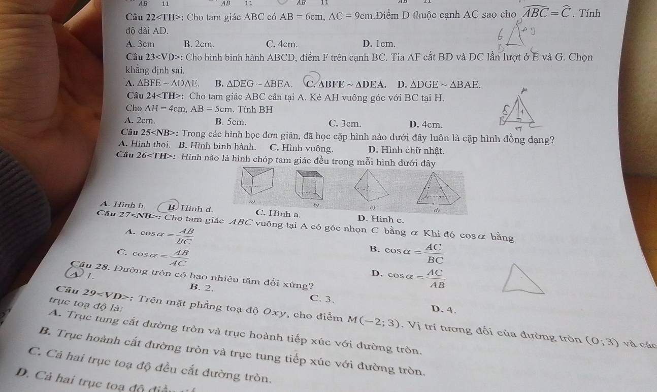 AB 11 AB 11
Câu 22 : Cho tam giác ABC có AB=6cm,AC=9cm Điểm D thuộc cạnh AC sao cho widehat ABC=widehat C. Tính
độ dài AD.
A. 3cm B. 2cm. C. 4cm. D. 1cm.
Câu 23 *: Cho hình bình hành ABCD, điểm F trên cạnh BC. Tia AF cắt BD và DC lần lượt ở E và G. Chọn
khẳng định sai.
A. △ BFEsim △ DAE. B. △ DEGsim △ BEA. C. △ BFEsim △ DEA D. △ DGEsim △ BAE.
Câu 24 : Cho tam giác ABC cân tại A. Kẻ AH vuông góc với BC tại H.
Cho AH=4cm,AB=5cm. Tính BH
A. 2cm. B. 5cm. C. 3cm. D. 4cm.
Câu 25 : Trong các hình học đơn giản, đã học cặp hình nào dưới đây luôn là cặp hình đồng dạng?
A. Hình thoi. B. Hình bình hành. C. Hình vuông. D. Hình chữ nhật.
Câu 26 : : Hình nào là hình chóp tam giác đều trong mỗi hình dưới đây
b) c)
A. Hình b. B. Hình d. C. Hình a. D. Hình c.
Câu 27 : Cho tam giác ABC vuông tại A có góc nhọn C bằng α Khi đó cosα bằng
A. cos alpha = AB/BC 
B.
C. cos alpha = AB/AC  cos alpha = AC/BC 
D. cos alpha = AC/AB 
Câu 28. Đường tròn có bao nhiêu tâm đối xứng?
A 1. B. 2.
C. 3.
trục toạ độ là:
D. 4.
Câu 29 :  Trên mặt phẳng toạ độ Oxy, cho điểm M(-2;3). Vị trí tương đối của đường tròn
A. Trục tung cắt đường tròn và trục hoành tiếp xúc với đường tròn.
(0;3) và các
B. Trục hoành cắt đường tròn và trục tung tiếp xúc với đường tròn.
C. Cả hai trục toạ độ đều cắt đường tròn.
D. Cả hai trục toạ độ điều 1