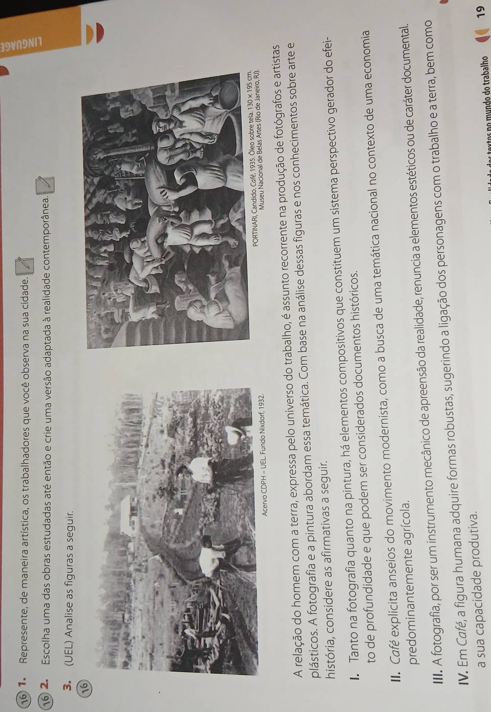 16 1. Represente, de maneira artística, os trabalhadores que você observa na sua cidade. 9 
16 2. Escolha uma das obras estudadas até então e crie uma versão adaptada à realidade contemporânea. 
3. (UEL) Analise as figuras a seguir. 
16 
PORTINARI, 
Museu Nacional de Belas Artes (Rio de Janeiro, RJ). 
A relação do homem com a terra, expressa pelo universo do trabalho, é assunto recorrente na produção de fotógrafos e artistas 
plásticos. A fotografia e a pintura abordam essa temática. Com base na análise dessas figuras e nos conhecimentos sobre arte e 
história, considere as afirmativas a seguir. 
Tanto na fotografia quanto na pintura, há elementos compositivos que constituem um sistema perspectivo gerador do efei- 
to de profundidade e que podem ser considerados documentos históricos. 
. Café explicita anseios do movimento modernista, como a busca de uma temática nacional no contexto de uma economia 
predominantemente agrícola. 
III. A fotografia, por ser um instrumento mecânico de apreensão da realidade, renuncia a elementos estéticos ou de caráter documental. 
IV. Em Café, a figura humana adquire formas robustas, sugerindo a ligação dos personagens com o trabalho e a terra, bem como 
a sua capacidade produtiva. 
êtos no mundo do trabalho 19