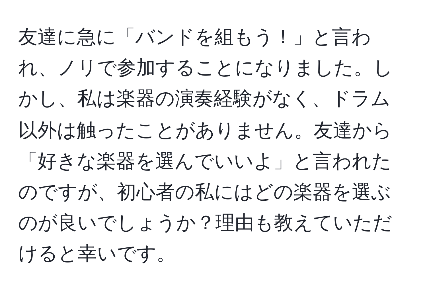 友達に急に「バンドを組もう！」と言われ、ノリで参加することになりました。しかし、私は楽器の演奏経験がなく、ドラム以外は触ったことがありません。友達から「好きな楽器を選んでいいよ」と言われたのですが、初心者の私にはどの楽器を選ぶのが良いでしょうか？理由も教えていただけると幸いです。