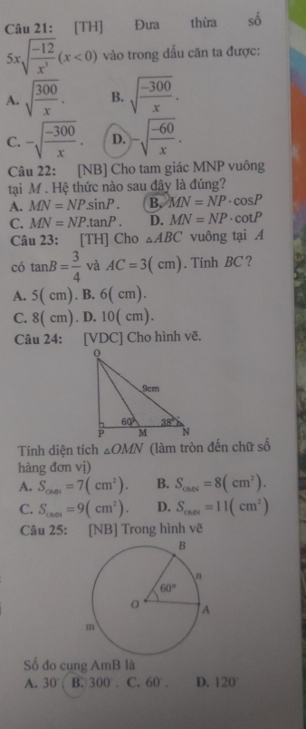 [TH] Đưa thừa số
5xsqrt(frac -12)x^3(x<0) vào trong dấu căn ta được:
A. sqrt(frac 300)x. B. sqrt(frac -300)x.
C. -sqrt(frac -300)x. D. -sqrt(frac -60)x.
Câu 22: [NB] Cho tam giác MNP vuông
tại M . Hệ thức nào sau đây là đúng?
A. MN=NPsin P. B, MN=NP· cos P
C. MN=NP.tan P. D. MN=NP· cot P
Câu 23: [TH] Cho △ ABC vuông tại A
có tan B= 3/4  và AC=3(cm). Tinh BC ?
A. 5(cm).B.6(cm).
C. 8(cm). D. 10( cm).
Câu 24: [VDC] Cho hình vẽ.
Tính diện tích △ OMN (làm tròn đến chữ số
hàng đơn vị)
A. S_car=7(cm^2). B. S_call=8(cm^2).
C. S_cal=9(cm^2). D. S_car=11(cm^2)
Câu 25: [NB] Trong hình vẽ
Số đo cung AmB là
A. 30° B. 300. C. 60°. D. 120°