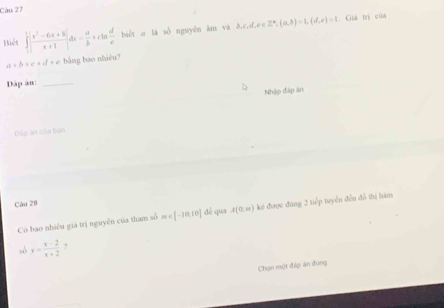 Biết ∈tlimits _1^(1|frac x^2)-6x+8x+1|dx= a/b +cln  d/e  biết a là số nguyên âm và b,c,d,e∈ Z^*; (a,b)=1, (d,e)=1. Giá trị của
a+b+c+d+ bằng bao nhiêu? 
Dáp ân:_ 
Nhập đáp án 
Dặp án của bạn 
Câu 28 
Có bao nhiêu giá trị nguyên của tham số # ∈ [-10,10] đé qua A(0;m) kẻ được đùng 2 tiếp tuyển đến đồ thị hàm 
sô y= (x-2)/x+2  ? 
Chọn một đáp án đúng