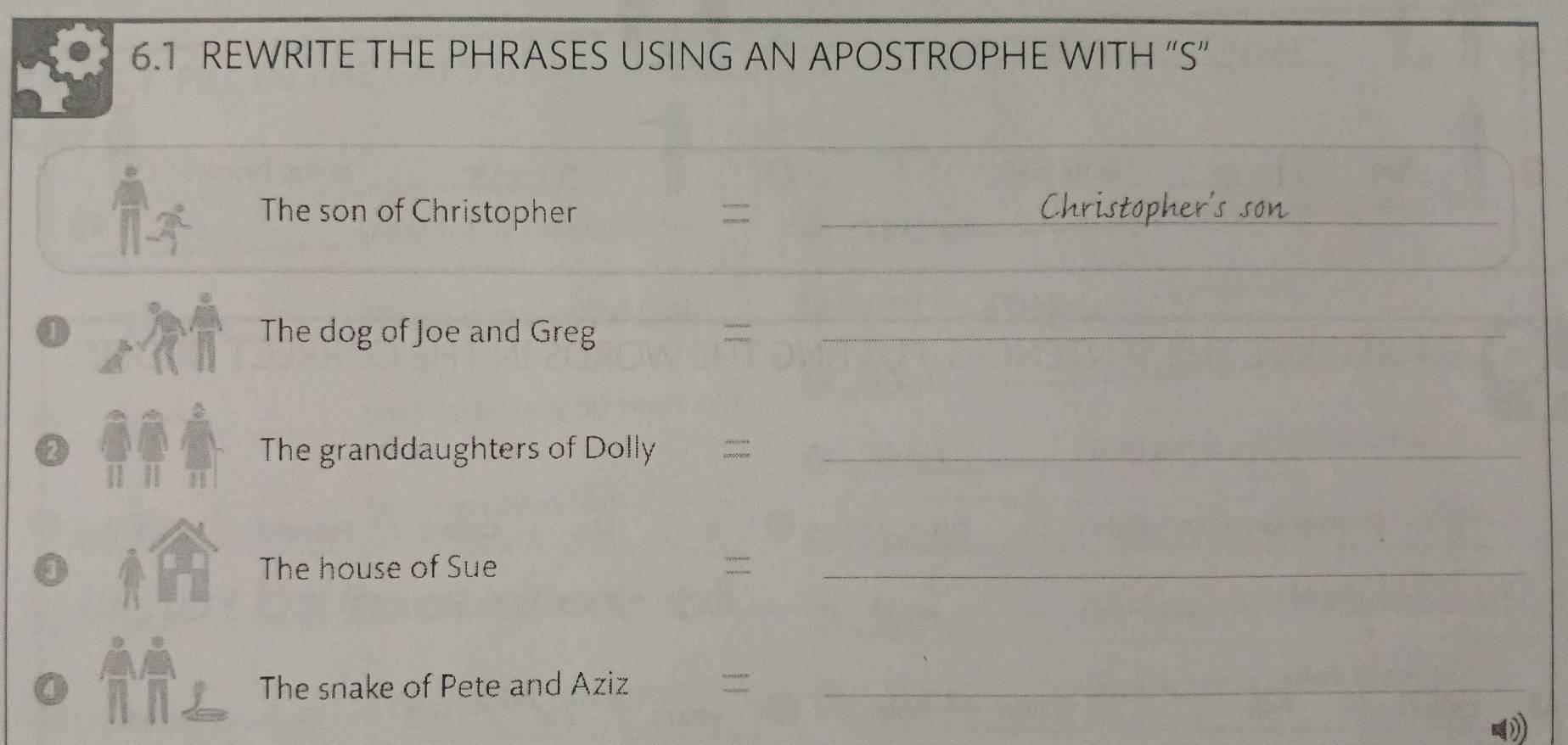 6.1 REWRITE THE PHRASES USING AN APOSTROPHE WITH “S” 
_ 
The son of Christopher = _Christopher's son_ 
_ 
0 The dog of Joe and Greg_ 
The granddaughters of Dolly_ 
11 
The house of Sue =_ 
The snake of Pete and Aziz =_