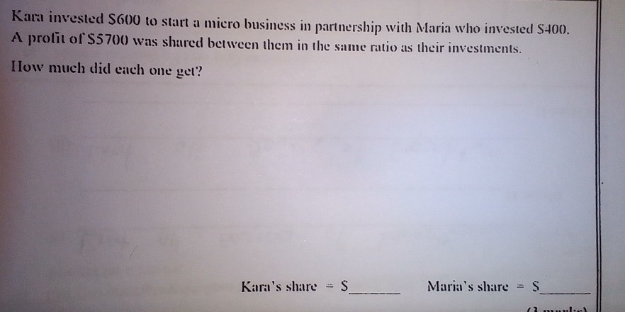 Kara invested $600 to start a miero business in partnership with Maria who invested S400. 
A profit of $5700 was shared between them in the same ratio as their investments. 
How much did each one get? 
_ 
Kara's share =S Maria's share =S _