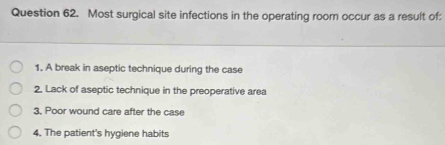 Most surgical site infections in the operating room occur as a result of:
1. A break in aseptic technique during the case
2. Lack of aseptic technique in the preoperative area
3. Poor wound care after the case
4. The patient's hygiene habits