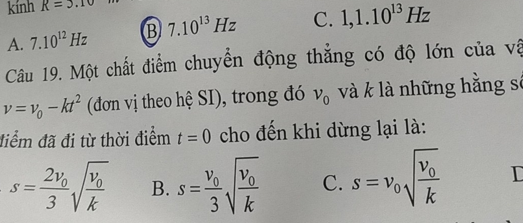 kính R=3.10
A. 7.10^(12)Hz B 7.10^(13)Hz
C. 1, 1.10^(13)Hz
Câu 19. Một chất điểm chuyển động thẳng có độ lớn của vậ
v=v_0-kt^2 (đơn vị theo hệ SI), trong đó v_0 và k là những hằng sở
điểm đã đi từ thời điểm t=0 cho đến khi dừng lại là:
s=frac 2v_03sqrt(frac v_0)k B. s=frac v_03sqrt(frac v_0)k
C. s=v_0sqrt(frac v_0)k
I