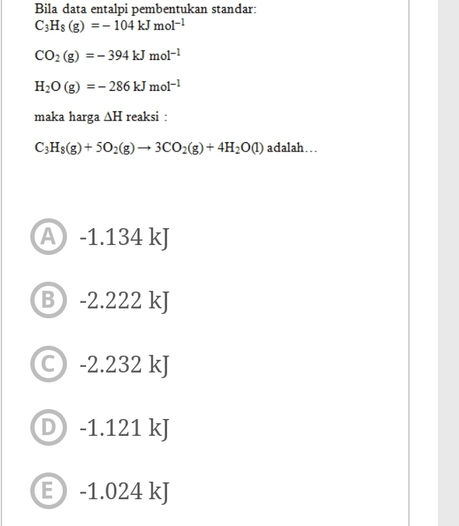 Bila data entalpi pembentukan standar:
C_3H_8(g)=-104kJmol^(-1)
CO_2(g)=-394kJmol^(-1)
H_2O(g)=-286kJmol^(-1)
maka harga △ H reaksi :
C_3H_8(g)+5O_2(g)to 3CO_2(g)+4H_2O(l) adalah….
A -1.134 kJ
B -2.222 kJ
C) -2.232 kJ
D) -1.121 kJ
E -1.024 kJ