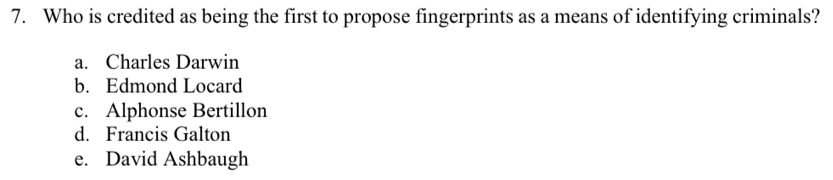 Who is credited as being the first to propose fingerprints as a means of identifying criminals?
a. Charles Darwin
b. Edmond Locard
c. Alphonse Bertillon
d. Francis Galton
e. David Ashbaugh