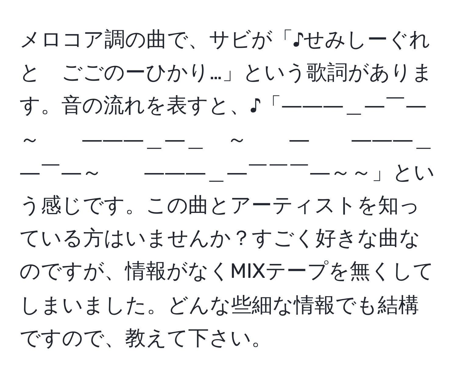 メロコア調の曲で、サビが「♪せみしーぐれと　ごごのーひかり…」という歌詞があります。音の流れを表すと、♪「―――＿―￣―～　　―――＿―＿　～　　―　　―――＿―￣―～　　―――＿―￣￣￣―～～」という感じです。この曲とアーティストを知っている方はいませんか？すごく好きな曲なのですが、情報がなくMIXテープを無くしてしまいました。どんな些細な情報でも結構ですので、教えて下さい。