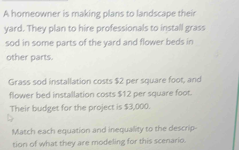 A homeowner is making plans to landscape their 
yard. They plan to hire professionals to install grass 
sod in some parts of the yard and flower beds in 
other parts. 
Grass sod installation costs $2 per square foot, and 
flower bed installation costs $12 per square foot. 
Their budget for the project is $3,000. 
Match each equation and inequality to the descrip- 
tion of what they are modeling for this scenario.