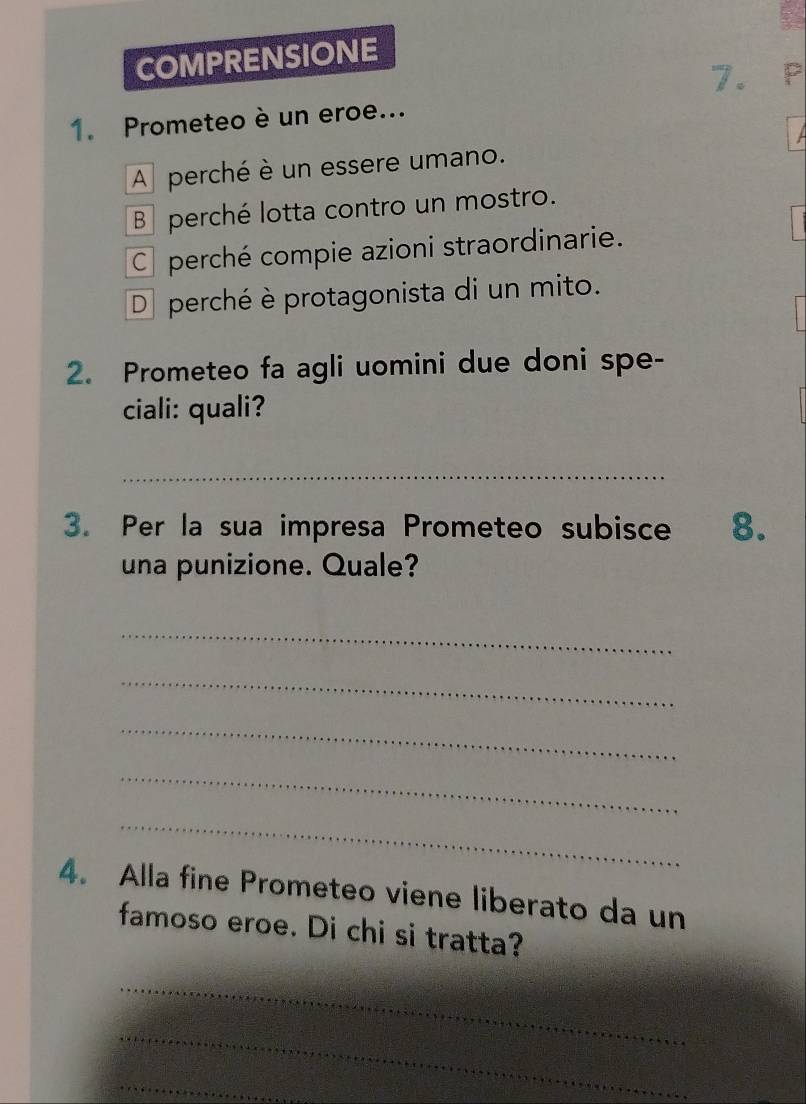 COMPRENSIONE
7. P
1. Prometeo è un eroe...
A perché è un essere umano.
B perché lotta contro un mostro.
C perché compie azioni straordinarie.
D perché è protagonista di un mito.
2. Prometeo fa agli uomini due doni spe-
ciali: quali?
_
3. Per la sua impresa Prometeo subisce 8.
una punizione. Quale?
_
_
_
_
_
4. Alla fine Prometeo viene liberato da un
famoso eroe. Di chi si tratta?
_
_
_