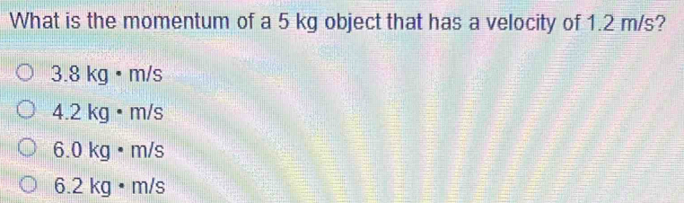 What is the momentum of a 5 kg object that has a velocity of 1.2 m/s?
3.8 kg · m/s
4.2 kg • m/s
6.0 kg · m/s
6.2 kg • m/s