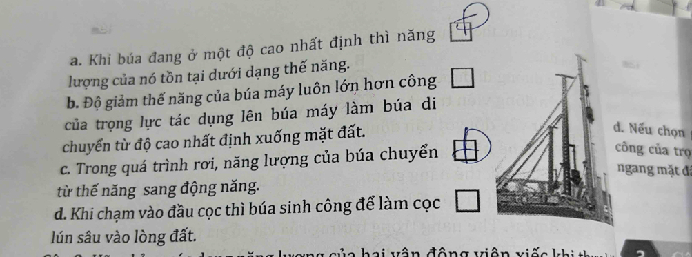 a. Khi búa đang ở một độ cao nhất định thì năng
lượng của nó tồn tại dưới dạng thế năng.
b. Độ giảm thế năng của búa máy luôn lớn hơn công □ 
của trọng lực tác dụng lên búa máy làm búa di
chuyển từ độ cao nhất định xuống mặt đất.
d. Nếu chọn
c. Trong quá trình rơi, năng lượng của búa chuyển
công của trọ
ngang mặt đã
từ thế năng sang động năng.
d. Khi chạm vào đầu cọc thì búa sinh công để làm cọc □ 
lún sâu vào lòng đất.
c ủ a hai vân động viện viếc khi t