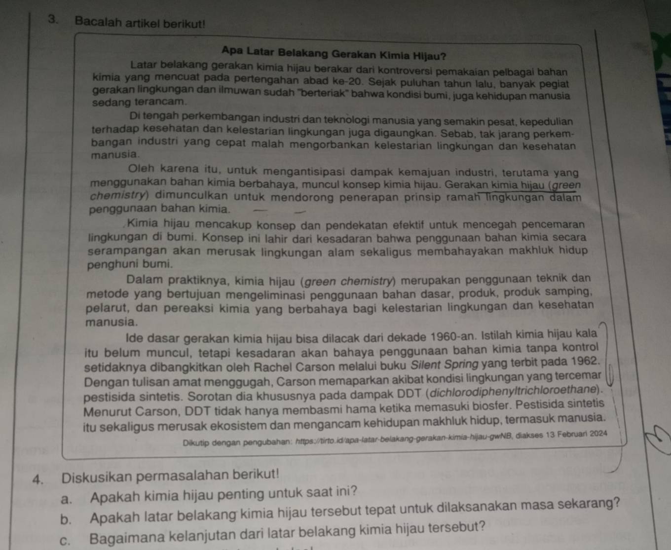 Bacalah artikel berikut!
Apa Latar Belakang Gerakan Kimia Hijau?
Latar belakang gerakan kimia hijau berakar dari kontroversi pemakaian pelbagai bahan
kimia yang mencuat pada pertengahan abad ke-20. Sejak puluhan tahun lalu, banyak pegiat
gerakan lingkungan dan ilmuwan sudah 'berteriak' bahwa kondisi bumi, juga kehidupan manusia
sedang terancam.
Di tengah perkembangan industri dan teknologi manusia yang semakin pesat, kepedulian
terhadap kesehatan dan kelestarian lingkungan juga digaungkan. Sebab, tak jarang perkem-
bangan industri yang cepat malah mengorbankan kelestarian lingkungan dan kesehatan
manusia.
Oleh karena itu, untuk mengantisipasi dampak kemajuan industri, terutama yang
menggunakan bahan kimia berbahaya, muncul konsep kimia hijau. Gerakan kimia hijau (green
chemistry) dimunculkan untuk mendorong penerapan prinsip ramah lingkungan dalam
penggunaan bahan kimia.
Kimia hijau mencakup konsep dan pendekatan efektif untuk mencegah pencemaran
lingkungan di bumi. Konsep ini lahir dari kesadaran bahwa penggunaan bahan kimia secara
serampangan akan merusak lingkungan alam sekaligus membahayakan makhluk hidup
penghuni bumi.
Dalam praktiknya, kimia hijau (green chemistry) merupakan penggunaan teknik dan
metode yang bertujuan mengeliminasi penggunaan bahan dasar, produk, produk samping,
pelarut, dan pereaksi kimia yang berbahaya bagi kelestarian lingkungan dan kesehatan
manusia.
lde dasar gerakan kimia hijau bisa dilacak dari dekade 1960-an. Istilah kimia hijau kala
itu belum muncul, tetapi kesadaran akan bahaya penggunaan bahan kimia tanpa kontrol
setidaknya dibangkitkan oleh Rachel Carson melalui buku Silent Spring yang terbit pada 1962.
Dengan tulisan amat menggugah, Carson memaparkan akibat kondisi lingkungan yang tercemar
pestisida sintetis. Sorotan dia khususnya pada dampak DDT (dichlorodiphenyltrichloroethane).
Menurut Carson, DDT tidak hanya membasmi hama ketika memasuki biosfer. Pestisida sintetis
itu sekaligus merusak ekosistem dan mengancam kehidupan makhluk hidup, termasuk manusia.
Dikutip dengan pengubahan: https://tirto.id/apa-latar-belakang-gerakan-kimia-hijau-gwNB, diakses 13 Februari 2024
4. Diskusikan permasalahan berikut!
a. Apakah kimia hijau penting untuk saat ini?
b. Apakah latar belakang kimia hijau tersebut tepat untuk dilaksanakan masa sekarang?
c. Bagaimana kelanjutan dari latar belakang kimia hijau tersebut?