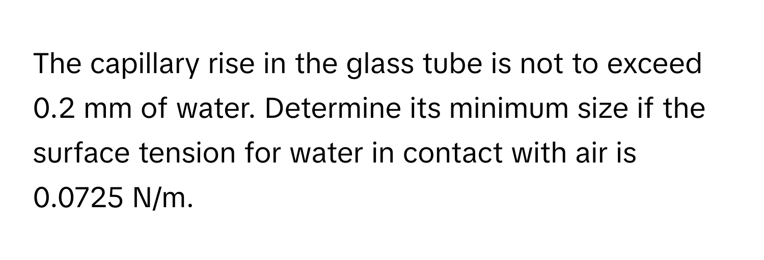 The capillary rise in the glass tube is not to exceed 0.2 mm of water. Determine its minimum size if the surface tension for water in contact with air is 0.0725 N/m.