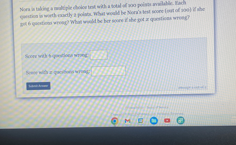 Nora is taking a multiple choice test with a total of 100 points available. Each 
question is worth exactly 2 points. What would be Nora's test score (out of 100) if she 
got 6 questions wrong? What would be her score if she got æ questions wrong? 
Score with 6 questions wrong: □ 
Score with x questions wrong: □ □ □ □
Submit Answer 
attempt 2 out of 2 
Privacy Policy - Terms of Service 
Convright © 2023 DeltaMath.com All Rights Reserved