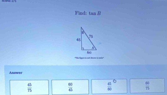 Score: 2/5
Find: tan B
"The figure is not drawn to scals"
Answer
 45/75 
 60/45 
 45/60 
 60/75 