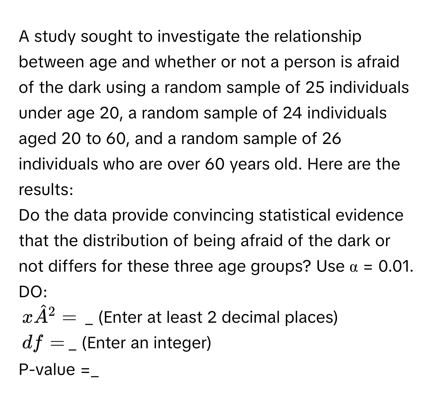 A study sought to investigate the relationship between age and whether or not a person is afraid of the dark using a random sample of 25 individuals under age 20, a random sample of 24 individuals aged 20 to 60, and a random sample of 26 individuals who are over 60 years old. Here are the results: 
Do the data provide convincing statistical evidence that the distribution of being afraid of the dark or not differs for these three age groups? Use α = 0.01. 
DO:
xhat A^2= _ (Enter at least 2 decimal places)
df = _ (Enter an integer) 
P-value =_