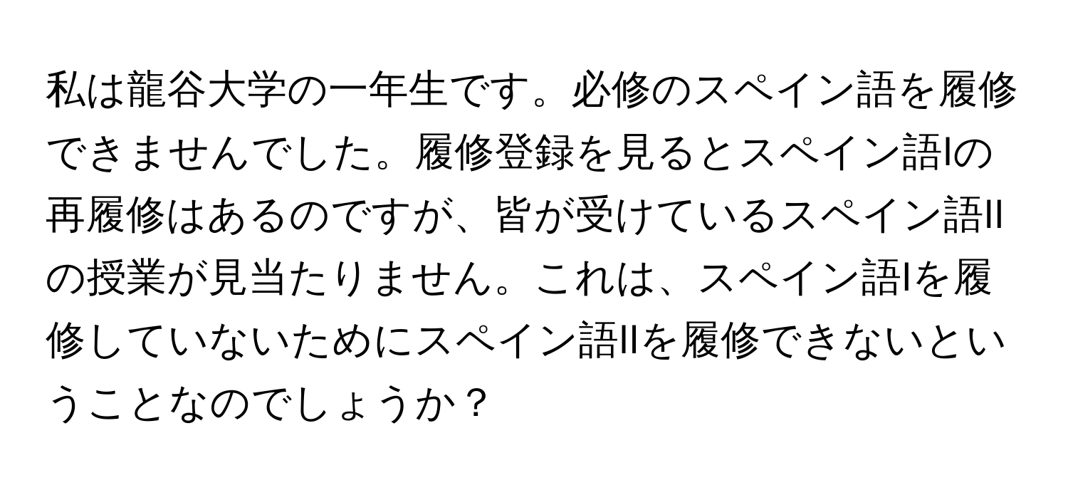 私は龍谷大学の一年生です。必修のスペイン語を履修できませんでした。履修登録を見るとスペイン語Iの再履修はあるのですが、皆が受けているスペイン語IIの授業が見当たりません。これは、スペイン語Iを履修していないためにスペイン語IIを履修できないということなのでしょうか？