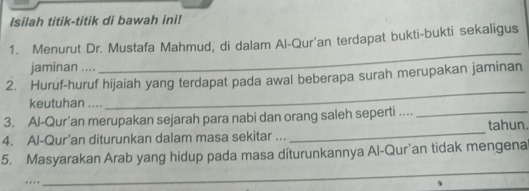 Isilah titik-titik di bawah ini! 
_ 
1. Menurut Dr. Mustafa Mahmud, di dalam Al-Qur'an terdapat bukti-bukti sekaligus 
jaminan .... 
_ 
2. Huruf-huruf hijaiah yang terdapat pada awal beberapa surah merupakan jaminan 
keutuhan .... 
_ 
3. Al-Qur’an merupakan sejarah para nabi dan orang saleh seperti ...._ 
tahun. 
4. Al-Qur’an diturunkan dalam masa sekitar ... 
5. Masyarakan Arab yang hidup pada masa díturunkannya Al-Qur’an tidak mengena 
. 
_