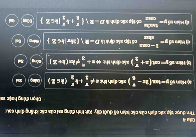Tìm được tập xác định của các hàm số dưới đây. Xét tính đúng sai của các khẳng định sau:
Chọn đúng hoặc sai
a) Hbm 60 y=tan (2x- π /6 ) xác định khi: x!=  π /3 +k π /2 (k∈ Z) Đúng Sai
b) Hamsdelta y=cot (x+ π /3 ) xác định khi: Leftrightarrow x+ π /3 != kπ (k∈ Z) Đúng Sai
c) Hàm s 6 y= (1-cos x)/sin x  có tập xác định là D=R 2kπ |k∈ Z Đủng Sai
d) Hamsdelta y= tan 3x/cos x  có tập xác định là D=R  π /8 +k π /3 |k∈ Z Đủng Sai