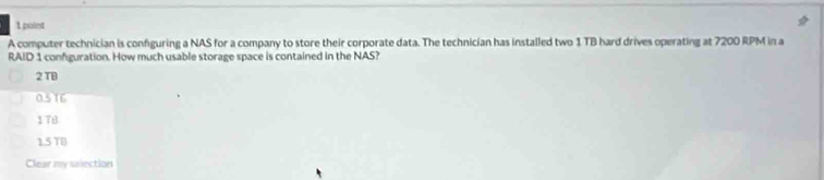 A computer technician is confguring a NAS for a company to store their corporate data. The technician has installed two 1 TB hard drives operating at 7200 RPM in a
RAID 1 confguration. How much usable storage space is contained in the NAS?
2 TB
05T6
178
1.5 TB
Clear my salection