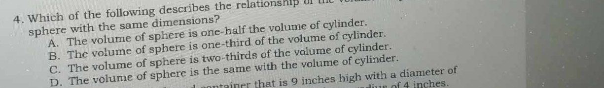 Which of the following describes the relationship if l
sphere with the same dimensions?
A. The volume of sphere is one-half the volume of cylinder.
B. The volume of sphere is one-third of the volume of cylinder.
C. The volume of sphere is two-thirds of the volume of cylinder.
D. The volume of sphere is the same with the volume of cylinder.
an er that is 9 inches high with a diameter of 
s o 4 inches.