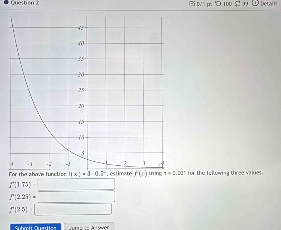 □ 0/1 pt つ 100 99 i Details
-
for the following three values.
f'(1.75)= =□
f'(2.25)= □
f'(2.5)=□
Submit Ouestion Jump to Answer