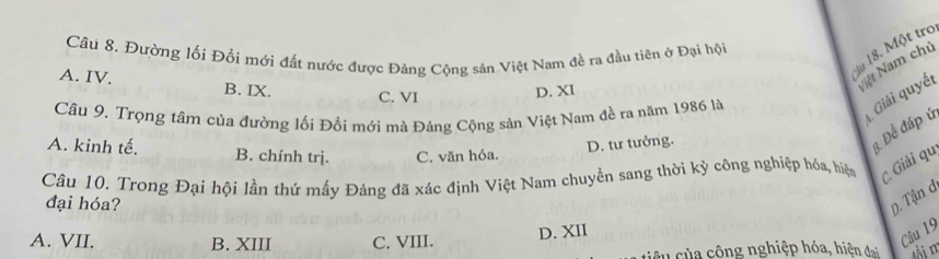 du 18. Một tro
Câu 8. Đường lối Đổi mới đất nước được Đảng Cộng sản Việt Nam đề ra đầu tiên ở Đại hội
A. IV. B. IX.
Nệt Nam chủ
C. VI
D. XI
Câu 9. Trọng tâm của đường lối Đổi mới mà Đảng Cộng sản Việt Nam đề ra năm 1986 là
Giải quyết
A. kinh tế. B. chính trị. C. văn hóa.
D. tư tưởng.
3. Để đáp ứ
Câu 10. Trong Đại hội lần thứ mấy Đảng đã xác định Việt Nam chuyển sang thời kỳ công nghiệp hóa, hiệm C. Giải qu
đại hóa?
D. Tận d
A. VII. B. XIII C. VIII.
D. XII
Câu 19
cêu của cộng nghiệp hóa, hiện đai lôi m