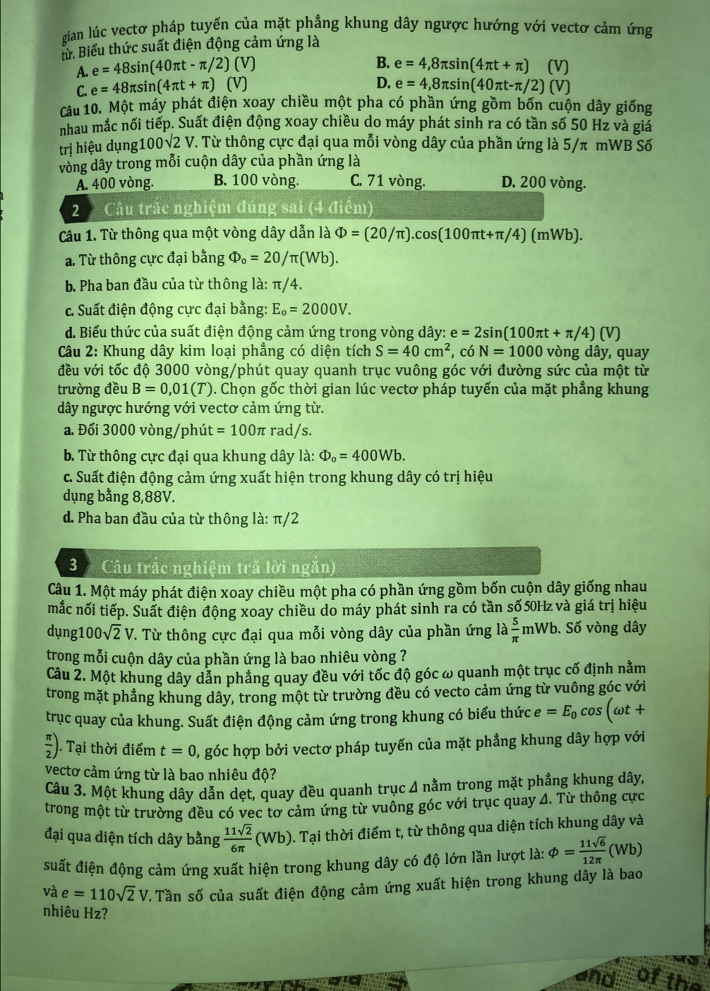 gian lúc vectơ pháp tuyến của mặt phẳng khung dây ngược hướng với vectơ cảm ứng
lử. Biểu thức suất điện động cảm ứng là
B.
A. e=48sin (40π t-π /2)(V) e=4,8π sin (4π t+π ) (V)
D.
C. e=48π sin (4π t+π )(V) e=4,8π sin (40π t-π /2)(V)
Câu 10. Một máy phát điện xoay chiều một pha có phần ứng gồm bốn cuộn dây giống
nhau mắc nối tiếp. Suất điện động xoay chiều do máy phát sinh ra có tần số 50 Hz và giả
trị hiệu dụng1 100sqrt(2)V.. Từ thông cực đại qua mỗi vòng dây của phần ứng là 5/π mWB Số
vòng dây trong mỗi cuộn dây của phần ứng là
A. 400 vòng. B. 100 vòng. C. 71 vòng. D. 200 vòng.
2  Câu trắc nghiệm đúng sai (4 điểm)
Câu 1. Từ thông qua một vòng dây dẫn là Phi =(20/π ).cos (100π t+π /4)(mWb).
a. Từ thông cực đại bằng Phi _o=20/π (Wb).
b. Pha ban đầu của từ thông là: π/4.
c. Suất điện động cực đại bằng: E_o=2000V.
d. Biểu thức của suất điện động cảm ứng trong vòng dây: e=2sin (100π t+π /4)(V)
Câu 2: Khung dây kim loại phẳng có diện tích S=40cm^2 , có N=1000 vòng dây, quay
đều với tốc độ 3000 vòng/phút quay quanh trục vuông góc với đường sức của một từ
trường đều B=0,01(T) 0. Chọn gốc thời gian lúc vectơ pháp tuyến của mặt phẳng khung
dây ngược hướng với vectơ cảm ứng từ.
a. Đổi 3000 vòng/phút =100π rad/s.
b. Từ thông cực đại qua khung dây là: Phi _o=400Wb.
c. Suất điện động cảm ứng xuất hiện trong khung dây có trị hiệu
dụng bằng 8,88V.
d. Pha ban đầu của từ thông là: π/2
3  Câu trắc nghiệm trả lời ngăn)
Câu 1. Một máy phát điện xoay chiều một pha có phần ứng gồm bốn cuộn dây giống nhau
mắc nối tiếp. Suất điện động xoay chiều do máy phát sinh ra có tần số 50Hz và giá trị hiệu
dụng100 sqrt(2)V. Từ thông cực đại qua mỗi vòng dây của phần ứng là  5/π  mWb.. Số vòng dây
trong mỗi cuộn dây của phần ứng là bao nhiêu vòng ?
Câu 2. Một khung dây dẫn phẳng quay đều với tốc độ góc ω quanh một trục cố định nằm
trong mặt phẳng khung dây, trong một từ trường đều có vecto cảm ứng từ vuông góc với
trục quay của khung. Suất điện động cảm ứng trong khung có biểu thức e=E_0cos (omega t+
 π /2 ). Tại thời điểm t=0 , góc hợp bởi vectơ pháp tuyến của mặt phẳng khung dây hợp với
vectơ cảm ứng từ là bao nhiêu độ?
Câu 3. Một khung dây dẫn dẹt, quay đều quanh trục 4 nằm trong mặt phẳng khung dây,
trong một từ trường đều có vec tơ cảm ứng từ vuông góc với trục quay 4. Từ thông cực
đại qua diện tích dây bằng  11sqrt(2)/6π   (Wb) 0. Tại thời điểm t, từ thông qua diện tích khung dây và
suất điện động cảm ứng xuất hiện trong khung dây có độ lớn lần lượt là: phi = 11sqrt(6)/12π  (Wb)
và e=110sqrt(2)V. Tần số của suất điện động cảm ứng xuất hiện trong khung dây là bao
nhiêu Hz?
and of the