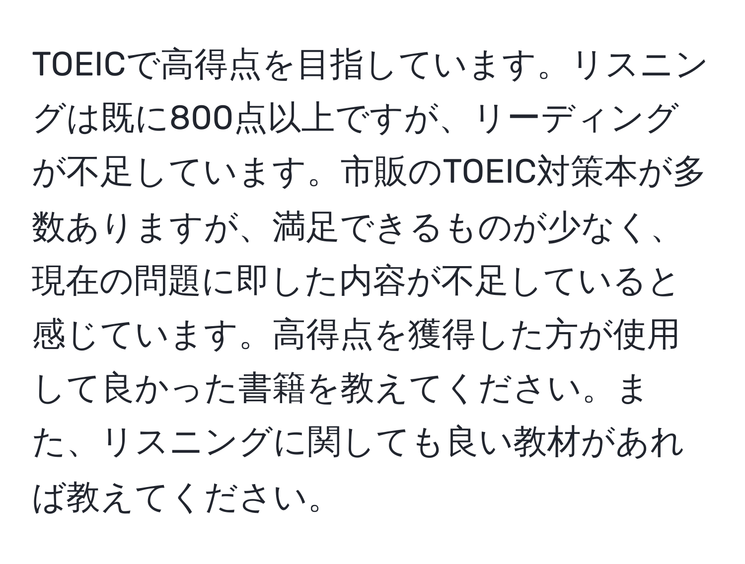 TOEICで高得点を目指しています。リスニングは既に800点以上ですが、リーディングが不足しています。市販のTOEIC対策本が多数ありますが、満足できるものが少なく、現在の問題に即した内容が不足していると感じています。高得点を獲得した方が使用して良かった書籍を教えてください。また、リスニングに関しても良い教材があれば教えてください。