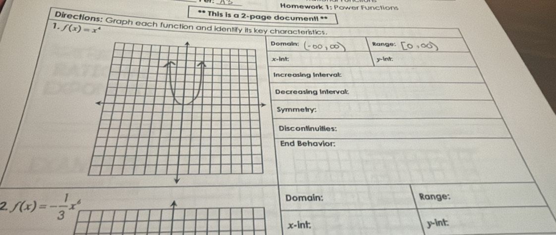 Homework 1: Power Functions 
This is a 2-page document! ** 
Directions: Graph each function and identify its key characteristics. 
1. f(x)=x^4
omain: Range: 
-int: y -int: 
Increasing Interval: 
Decreasing Interval; 
Symmetry: 
Discontinuities: 
End Behavior: 
2 f(x)=- 1/3 x^6
Domain: Range:
x -int: y -int: