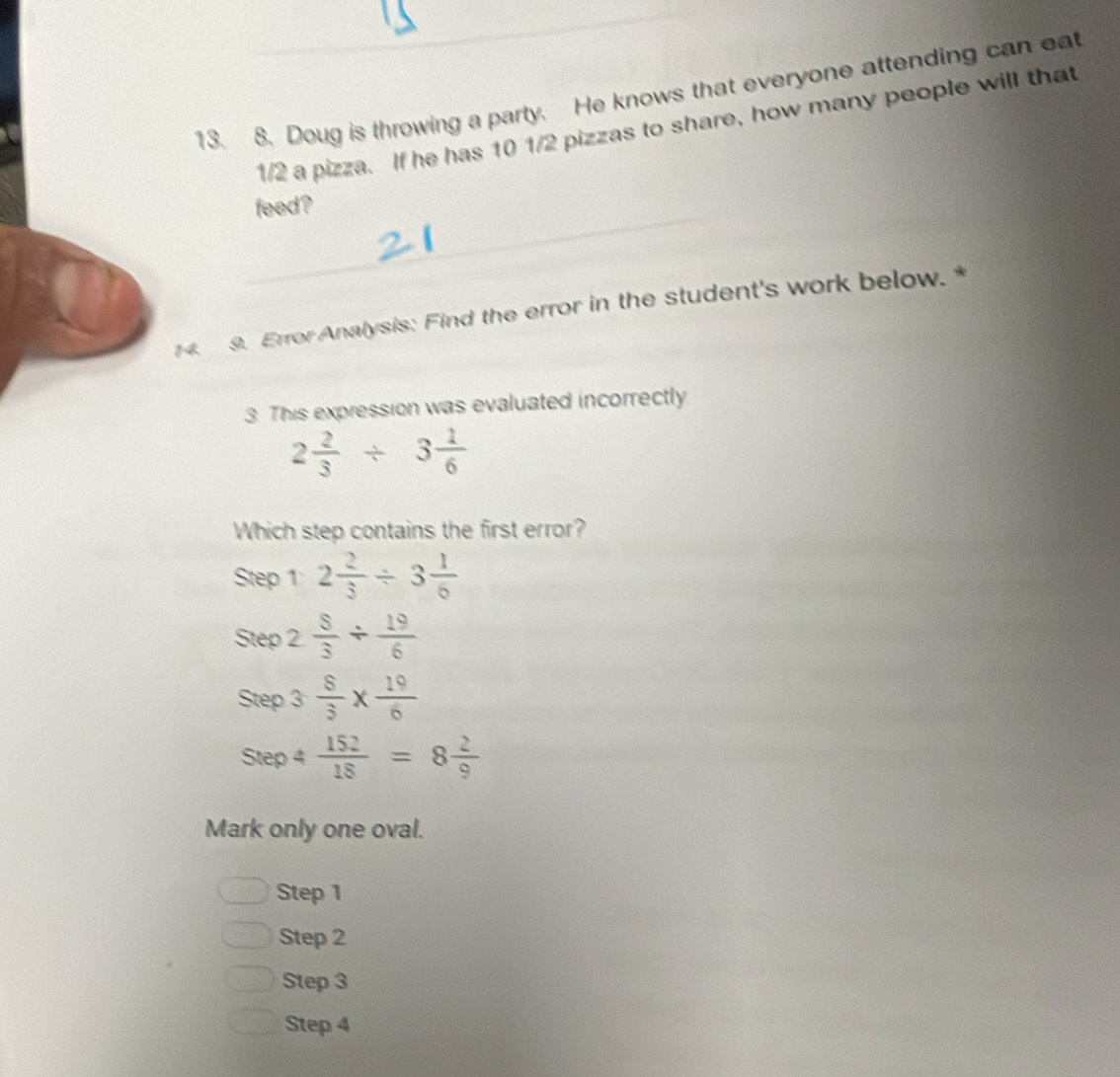 Doug is throwing a party. He knows that everyone attending can eat
1/2 a pizza. If he has 10 1/2 pizzas to share, how many people will that
feed?
4. 9. Error Analysis: Find the error in the student's work below.*
3. This expression was evaluated incorrectly
2 2/3 / 3 1/6 
Which step contains the first error?
Step 1 2 2/3 / 3 1/6 
Step 2 ∠  8/3 /  19/6 
Step frac   8/3 *  19/6 
Step 4  152/18 =8 2/9 
Mark only one oval.
Step 1
Step 2
Step 3
Step 4