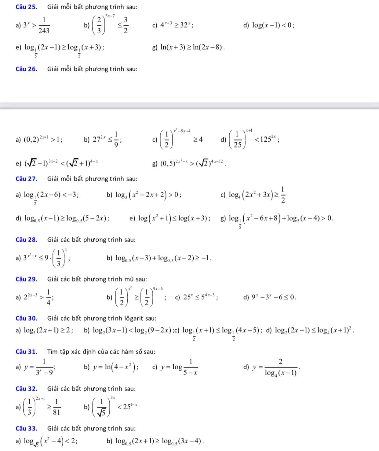 Giải mỗi bất phương trình sau:
a) 3^x> 1/243  b) ( 2/3 )^3x-7≤  3/2  c) 4^(x+3)≥ 32^x; d) log (x-1)<0;
e) log _ 1/5 (2x-1)≥ log _ 1/5 (x+3); g) ln (x+3)≥ ln (2x-8).
Câu 26. Giải mỗi bất phương trình sau:
a) (0,2)^2x+1>1 b) 27^(2x)≤  1/9 ; c) ( 1/2 )^x^2-5x+4≥ 4 d) ( 1/25 )^x+1<125^(2x);
e) (sqrt(2)-1)^3x-2 g) (0,5)^2x^2-x>(sqrt(2))^4x-12.
Câu 27. Giải mỗi bất phương trình sau:
a) log _ 1/2 (2x-6) log _4(2x^2+3x)≥  1/2 
b) log _3(x^2-2x+2)>0
c)
d) log _0.5(x-1)≥ log _0.5(5-2x); e) log (x^2+1)≤ log (x+3) g) log _ 1/5 (x^2-6x+8)+log _5(x-4)>0.
Câu 28. Giải các bất phương trình sau:
a) 3^(x^2)-x≤ 9· ( 1/3 )^x : b) log _0.5(x-3)+log _0.5(x-2)≥ -1.
Câu 29. Giải các bất phương trình mũ sau:
a) 2^(2x-3)> 1/4 ; ( 1/2 )^x^2≥ ( 1/2 )^5x-6 c) 25^x≤ 5^(4x-3); d) 9^x-3^x-6≤ 0.
b)
Câu 30. Giải các bất phương trình lôgarit sau:
a) log _3(2x+1)≥ 2. b) log _2(3x-1) log _ 1/2 (x+1)≤ log _ 1/2 (4x-5); d) log _2(2x-1)≤ log _4(x+1)^2.
Câu 31. Tìm tập xác định của các hàm : shat O sau:
a) y= 1/3^x-9 ; b) y=ln (4-x^2) c) y=log  1/5-x  d) y=frac 2log _4(x-1).
Câu 32. Giải các bất phương trình sau:
a) ( 1/3 )^2x+1≥  1/81  b) ( 1/sqrt(5) )^3x<25^(1-x)
Câu 33. Giải các bất phương trình sau:
a) log _sqrt(5)(x^2-4)<2; b) log _0.5(2x+1)≥ log _0.5(3x-4).