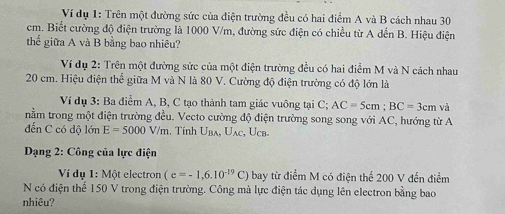 Ví dụ 1: Trên một đường sức của điện trường đều có hai điểm A và B cách nhau 30
cm. Biết cường độ điện trường là 1000 V/m, đường sức điện có chiều từ A dến B. Hiệu điện 
thế giữa A và B bằng bao nhiêu? 
Ví dụ 2: Trên một đường sức của một điện trường đều có hai điểm M và N cách nhau
20 cm. Hiệu điện thế giữa M và N là 80 V. Cường độ điện trường có độ lớn là 
Ví dụ 3: Ba điểm A, B, C tạo thành tam giác vuông tại C; AC=5cm; BC=3cm và 
nằm trong một điện trường đều. Vecto cường độ điện trường song song với AC, hướng từ A 
đến C có dộ lớn E=5000V/m. Tính U_BA, U_AC , Ucb. 
* Dạng 2: Công của lực điện 
Ví dụ 1:M ột electron (e=-1,6.10^(-19)C) bay từ điểm M có điện thế 200 V đến điểm 
N có điện thế 150 V trong điện trường. Công mà lực điện tác dụng lên electron bằng bao 
nhiêu?