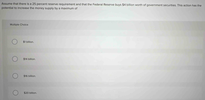 Assume that there is a 25 percent reserve requirement and that the Federal Reserve buys $4 billion worth of government securities. This action has the
potential to increase the money supply by a maximum of
Multiple Choice
$1 billion.
$14 billion.
$16 billion.
$20 billion.