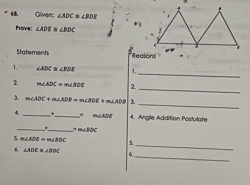 Given: ∠ ADC≌ ∠ BDE
Prove: ∠ ADE≌ ∠ BDC
Statements Reasons 
_ 
1. ∠ ADC≌ ∠ BDE
1. 
2. m∠ ADC=m∠ BDE
2._ 
_ 
3. m∠ ADC+m∠ ADB=m∠ BDE+m∠ ADB 3. 
+
=m∠ ADE
4. __4. Angle Addition Postulate 
_+_ =m∠ BDC
5. m∠ ADE=m∠ BDC
5. 
6. ∠ ADE≌ ∠ BDC
_ 
_ 
6.